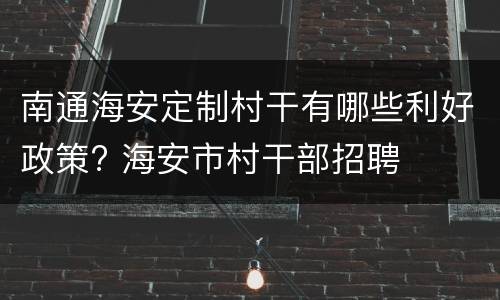 南通海安定制村干有哪些利好政策? 海安市村干部招聘