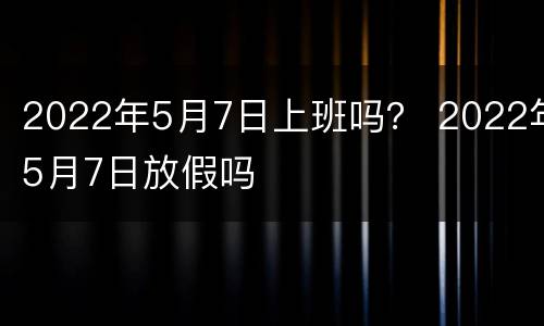 2022年5月7日上班吗？ 2022年5月7日放假吗