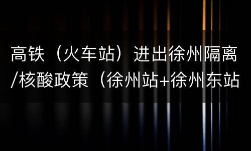 高铁（火车站）进出徐州隔离/核酸政策（徐州站+徐州东站）