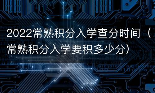 2022常熟积分入学查分时间（常熟积分入学要积多少分）