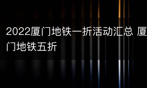 2022厦门地铁一折活动汇总 厦门地铁五折