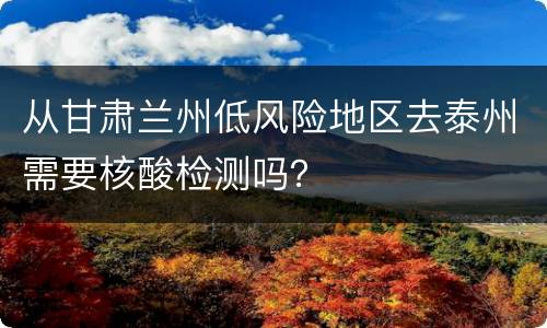 从甘肃兰州低风险地区去泰州需要核酸检测吗？