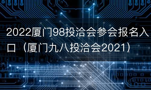 2022厦门98投洽会参会报名入口（厦门九八投洽会2021）