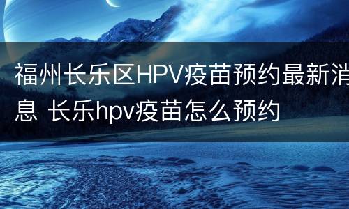 福州长乐区HPV疫苗预约最新消息 长乐hpv疫苗怎么预约