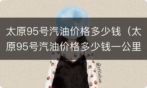 太原95号汽油价格多少钱（太原95号汽油价格多少钱一公里）