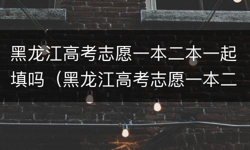 黑龙江高考志愿一本二本一起填吗（黑龙江高考志愿一本二本一起填吗知乎）
