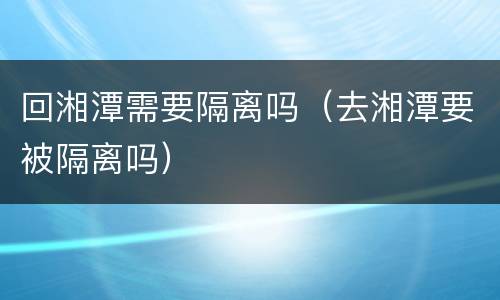 回湘潭需要隔离吗（去湘潭要被隔离吗）