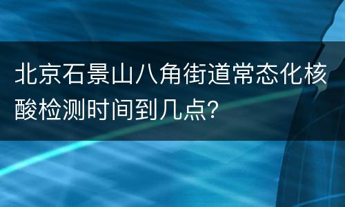 北京石景山八角街道常态化核酸检测时间到几点？