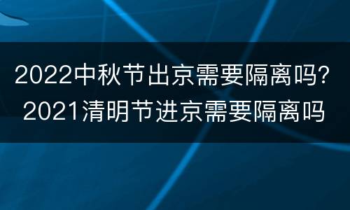 2022中秋节出京需要隔离吗？ 2021清明节进京需要隔离吗