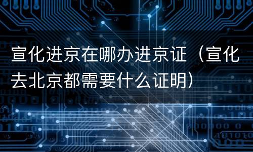 宣化进京在哪办进京证（宣化去北京都需要什么证明）
