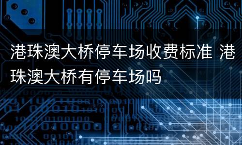 港珠澳大桥停车场收费标准 港珠澳大桥有停车场吗