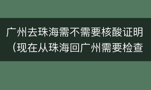 广州去珠海需不需要核酸证明（现在从珠海回广州需要检查核酸吗）