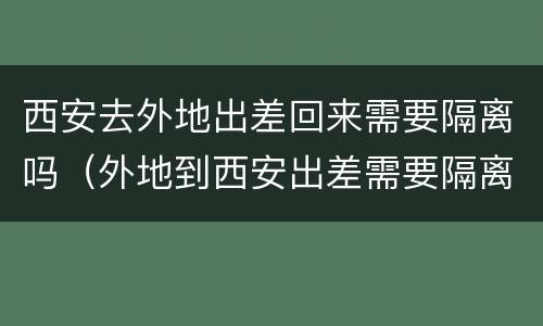 西安去外地出差回来需要隔离吗（外地到西安出差需要隔离吗）