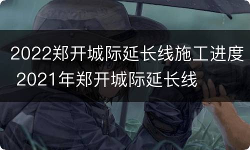 2022郑开城际延长线施工进度 2021年郑开城际延长线