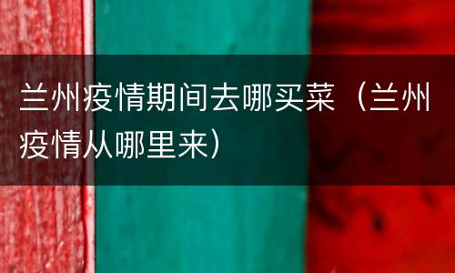兰州疫情期间去哪买菜（兰州疫情从哪里来）