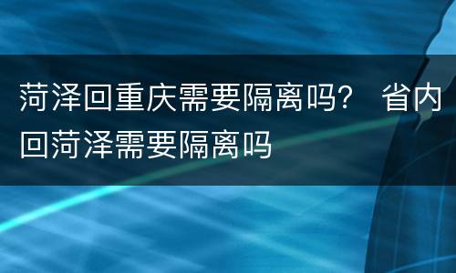 菏泽回重庆需要隔离吗？ 省内回菏泽需要隔离吗