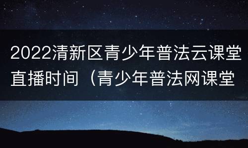 2022清新区青少年普法云课堂直播时间（青少年普法网课堂）
