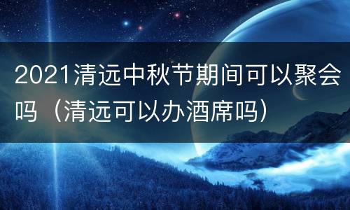 2021清远中秋节期间可以聚会吗（清远可以办酒席吗）