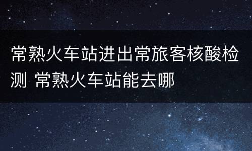 常熟火车站进出常旅客核酸检测 常熟火车站能去哪