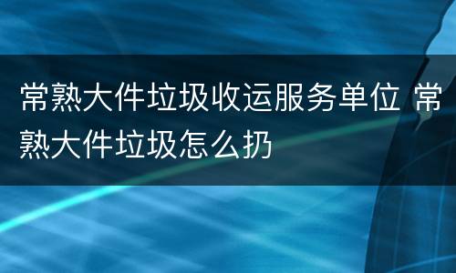 常熟大件垃圾收运服务单位 常熟大件垃圾怎么扔