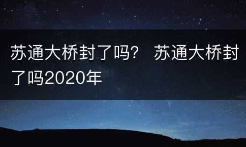 苏通大桥封了吗？ 苏通大桥封了吗2020年