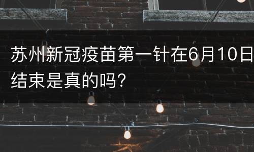 苏州新冠疫苗第一针在6月10日结束是真的吗?