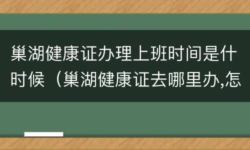 巢湖健康证办理上班时间是什时候（巢湖健康证去哪里办,怎么办理,需要什么材料）
