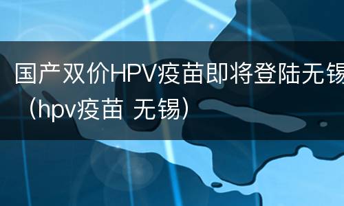 国产双价HPV疫苗即将登陆无锡（hpv疫苗 无锡）