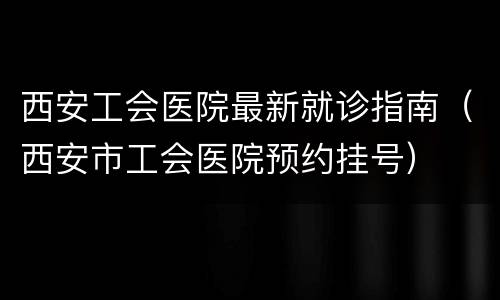 西安工会医院最新就诊指南（西安市工会医院预约挂号）