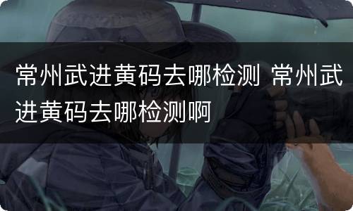 常州武进黄码去哪检测 常州武进黄码去哪检测啊