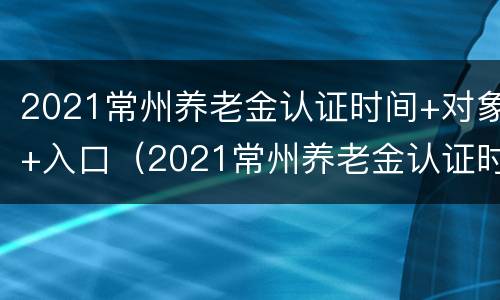 2021常州养老金认证时间+对象+入口（2021常州养老金认证时间 对象 入口查询）