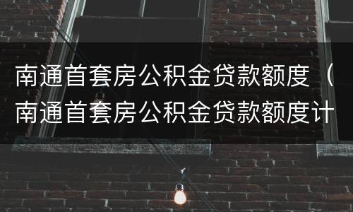 南通首套房公积金贷款额度（南通首套房公积金贷款额度计算）