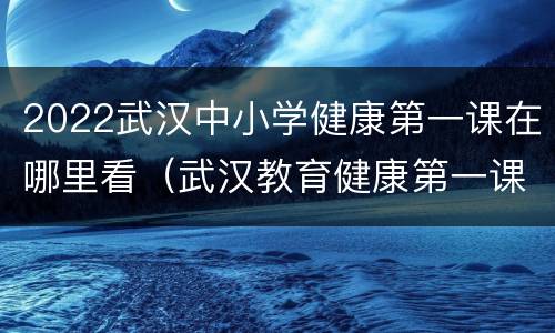 2022武汉中小学健康第一课在哪里看（武汉教育健康第一课）