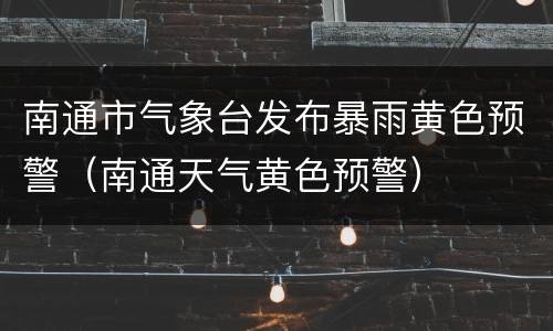 南通市气象台发布暴雨黄色预警（南通天气黄色预警）