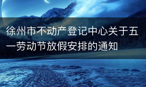 徐州市不动产登记中心关于五一劳动节放假安排的通知