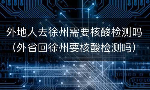 外地人去徐州需要核酸检测吗（外省回徐州要核酸检测吗）