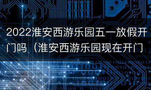 2022淮安西游乐园五一放假开门吗（淮安西游乐园现在开门吗）