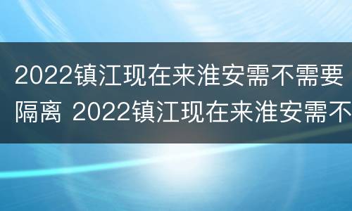 2022镇江现在来淮安需不需要隔离 2022镇江现在来淮安需不需要隔离呀