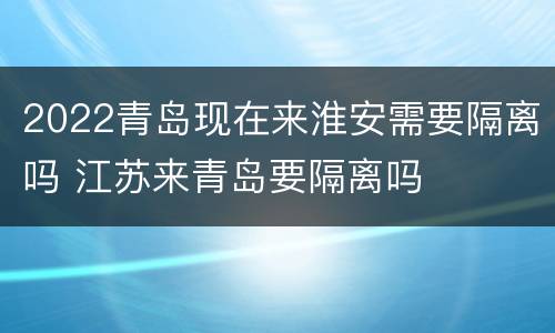 2022青岛现在来淮安需要隔离吗 江苏来青岛要隔离吗