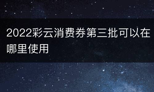 2022彩云消费券第三批可以在哪里使用