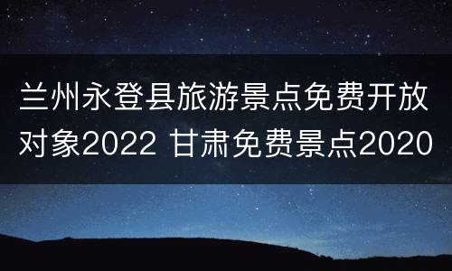 兰州永登县旅游景点免费开放对象2022 甘肃免费景点2020