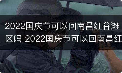 2022国庆节可以回南昌红谷滩区吗 2022国庆节可以回南昌红谷滩区吗现在