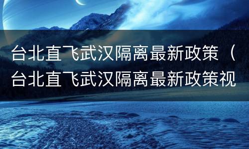 台北直飞武汉隔离最新政策（台北直飞武汉隔离最新政策视频）