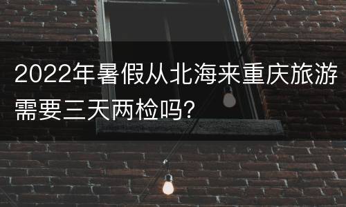2022年暑假从北海来重庆旅游需要三天两检吗？