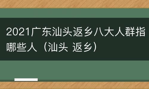 2021广东汕头返乡八大人群指哪些人（汕头 返乡）