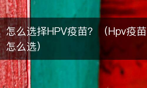 怎么选择HPV疫苗？（Hpv疫苗怎么选）