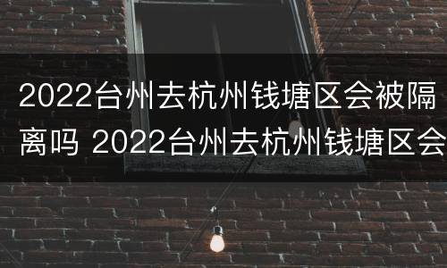 2022台州去杭州钱塘区会被隔离吗 2022台州去杭州钱塘区会被隔离吗最新消息