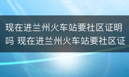 现在进兰州火车站要社区证明吗 现在进兰州火车站要社区证明吗