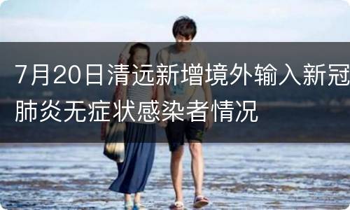 7月20日清远新增境外输入新冠肺炎无症状感染者情况