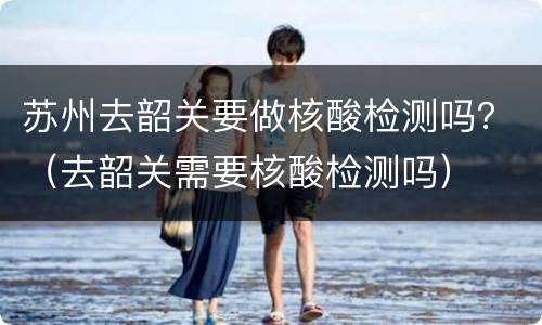 苏州去韶关要做核酸检测吗？（去韶关需要核酸检测吗）